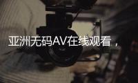 亚洲无码AV在线观看，日本性爱视频