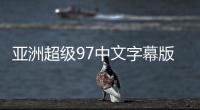 亚洲超级97中文字幕版的新标题：亚洲超97中文字幕精彩呈现