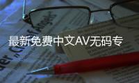 最新免费中文AV无码专区，无需卡密