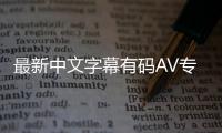 最新中文字幕有码AV专辑：重磅推出